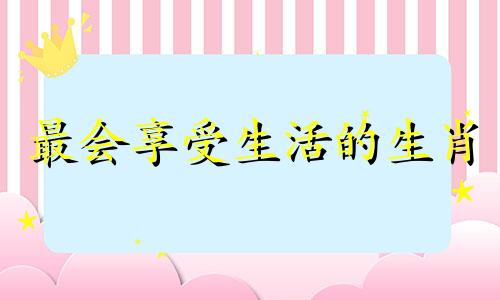 最会享受生活的生肖 享受生活的人是什么样的人