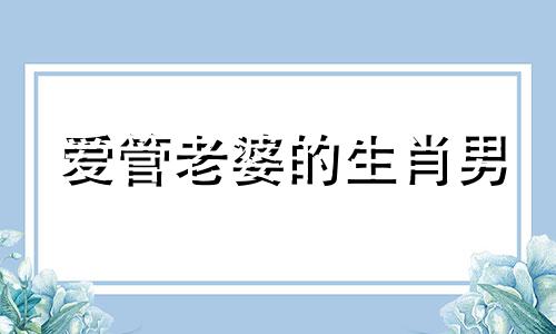 爱管老婆的生肖男 管老婆的男人是不是有病