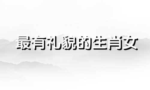 最有礼貌的生肖女 有礼貌的生肖是什么肖