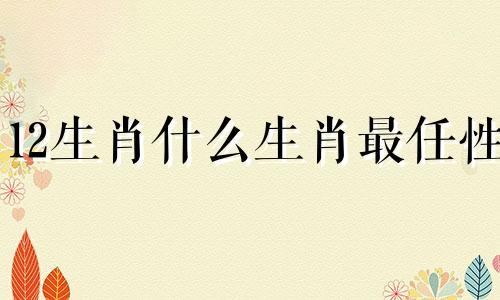 12生肖什么生肖最任性 任性属什么生肖