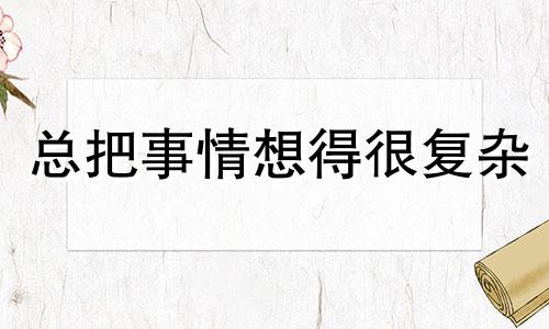 总把事情想得很复杂 容易把事情想复杂是什么心理