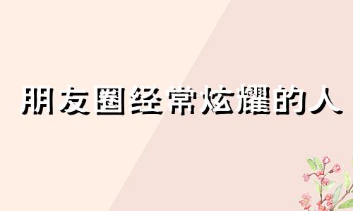 朋友圈经常炫耀的人 整天在朋友圈炫耀的人