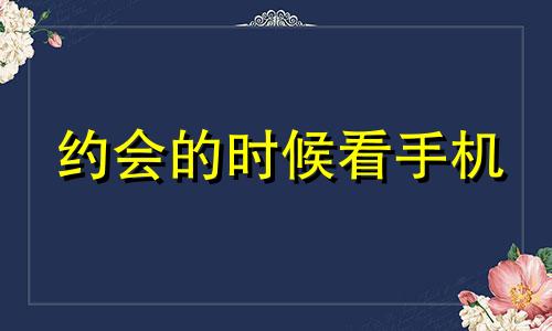 约会的时候看手机 女生约会一直看手机还有必要聊么