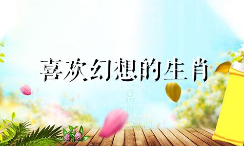 喜欢幻想的生肖 喜欢幻想的人是什么样的人