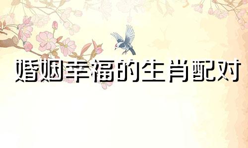 婚姻幸福的生肖配对 婚姻幸福的所属生肖是什么?