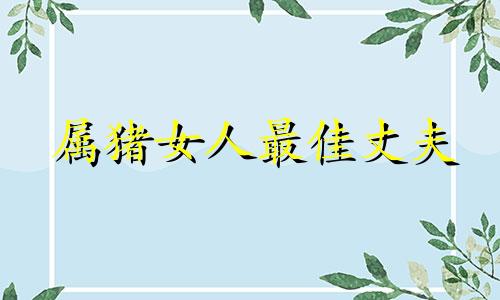 属猪女人最佳丈夫 属猪人一生最旺3个人