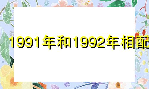 1991年和1992年相配吗? 91年和92年结婚相配吗