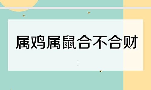 属鸡属鼠合不合财 属鸡的和属鼠的合不合得来