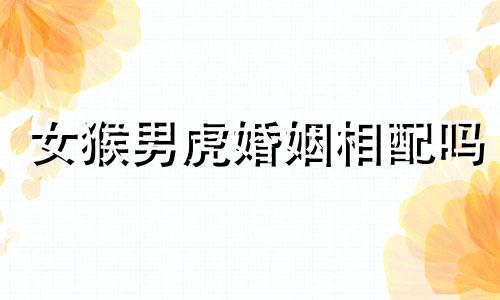 女猴男虎婚姻相配吗 适合在一起吗