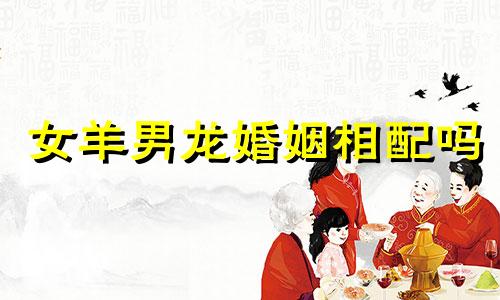 女羊男龙婚姻相配吗 适合在一起吗