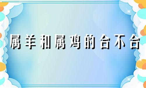 属羊和属鸡的合不合 属羊和属狗的合不合做生意