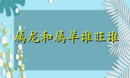 属龙和属羊谁旺谁 88年属龙跟91年属羊配吗