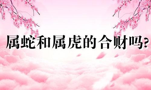 属蛇和属虎的合财吗? 属蛇和属虎的合财吗女孩