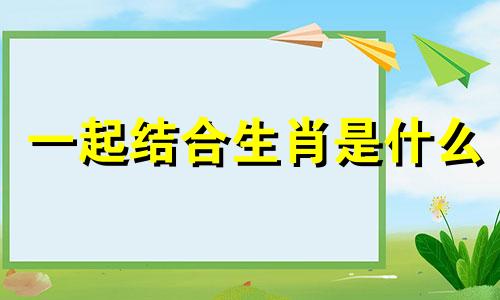 一起结合生肖是什么 生肖结合的成语十二生肖的成语大全