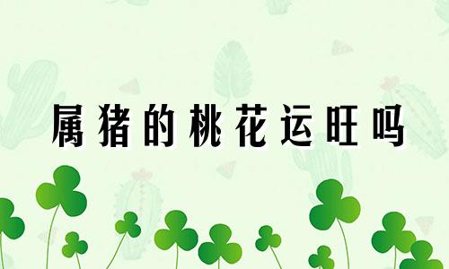 属猪的桃花运旺吗 2021属猪的桃花旺吗?