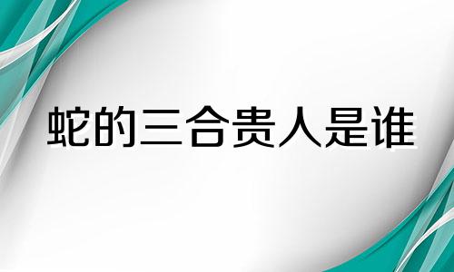 蛇的三合贵人是谁 属蛇人三合贵人