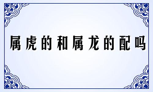 属虎的和属龙的配吗 属虎的和属龙的配吗婚姻好吗