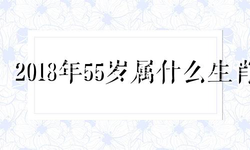 2018年55岁属什么生肖 2018年45岁是哪年出生的