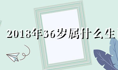 2018年36岁属什么生肖 2018年34岁是几几年出生的