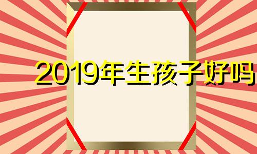 2019年生孩子好吗 2019年生小孩