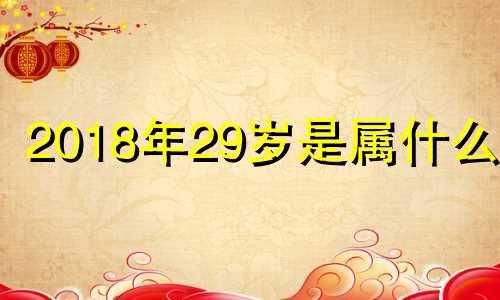 2018年29岁是属什么的 2018年属什么生肖2019生肖