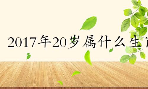 2017年20岁属什么生肖 17年20岁是什么时候出生