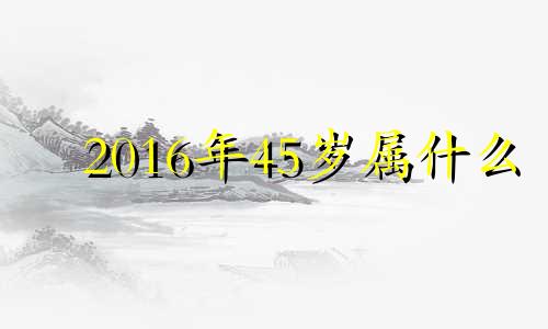 2016年45岁属什么 2016年40岁是哪一年的