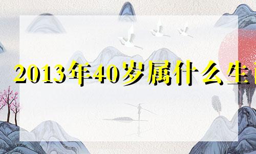 2013年40岁属什么生肖 2013年属什么生肖属相几岁