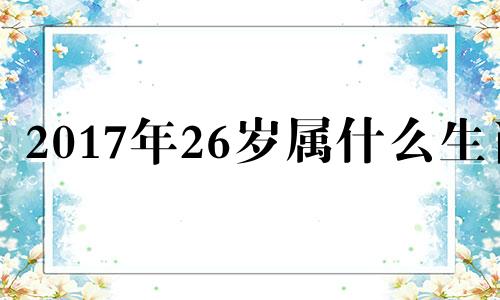 2017年26岁属什么生肖 2017年22岁属相