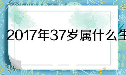 2017年37岁属什么生肖 2017年73岁是哪年出生