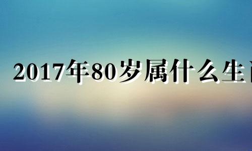 2017年80岁属什么生肖 2017年属什么的今年多大