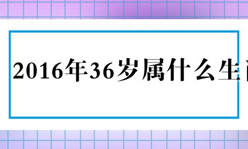 2016年36岁属什么生肖 2016年49岁是哪一年出生