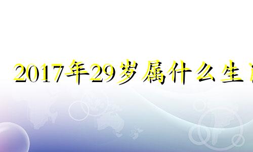 2017年29岁属什么生肖 2017年27岁属啥的