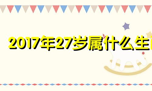 2017年27岁属什么生肖 17年23岁属什么生肖