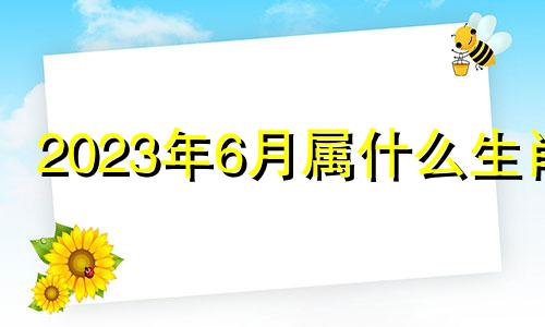 2023年6月属什么生肖 2023年6月6日五行属什么