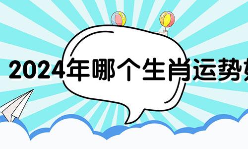 2024年哪个生肖运势好 2024年什么生肖运势最旺