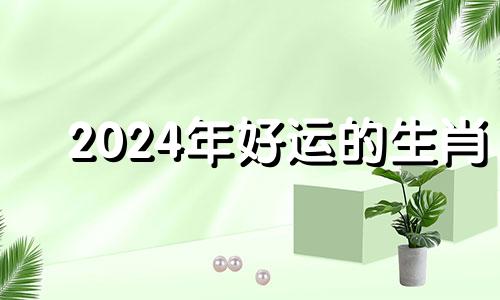 2024年好运的生肖 2024年什么生肖运气最好