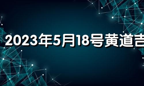 2023年5月18号黄道吉日 2023年阴历五月十八