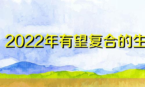 2022年有望复合的生肖 2024适合结婚的生肖