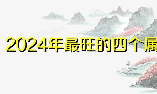 2024年最旺的四个属相 2024年运气好的生肖