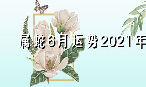 属蛇6月运势2021年 属蛇人2021年阳历6月份运势