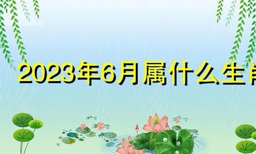 2023年6月属什么生肖 2023年六月初四