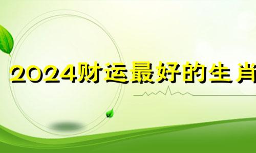 2024财运最好的生肖女 2024各属相全年运势