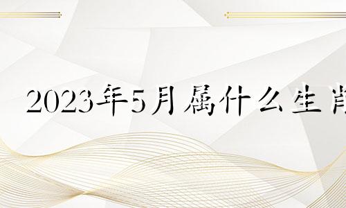 2023年5月属什么生肖 2023年五月二十三