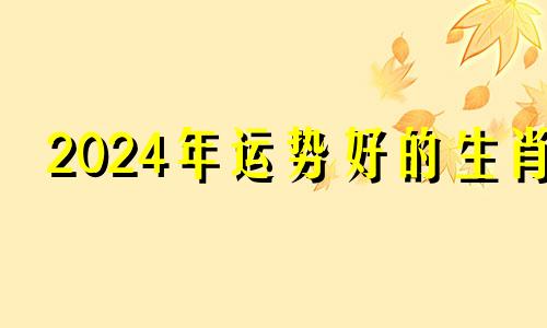 2024年运势好的生肖 2024年各生肖运程