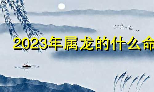 2023年属龙的什么命 2023龙是什么命