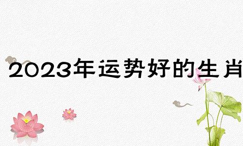 2023年运势好的生肖女 2023年运势比较好的生肖