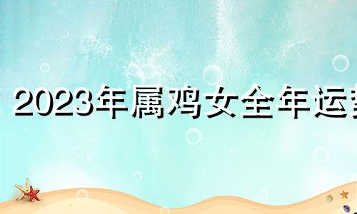 2023年属鸡女全年运势 2023年属鸡人的全年每月运势