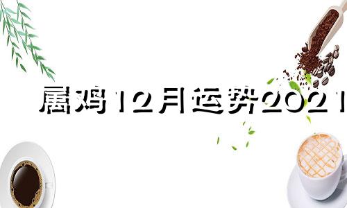 属鸡12月运势2021年 属相鸡12月运势