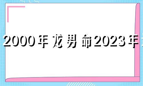 2000年龙男命2023年运势 2000年属龙2022年运势及运程男性